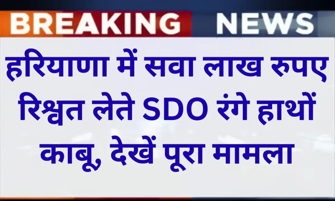 हरियाणा में सवा लाख रुपए रिश्वत लेते SDO रंगे हाथों काबू, देखें पूरा मामला